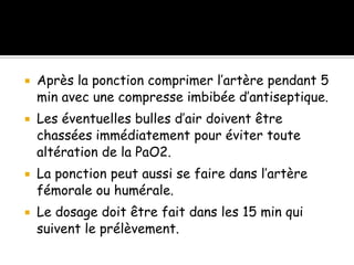 







Après la ponction comprimer l’artère pendant 5
min avec une compresse imbibée d’antiseptique.
Les éventuelles bulles d’air doivent être
chassées immédiatement pour éviter toute
altération de la PaO2.
La ponction peut aussi se faire dans l’artère
fémorale ou humérale.
Le dosage doit être fait dans les 15 min qui
suivent le prélèvement.

 