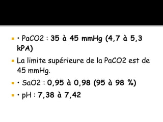 



• PaCO2 : 35 à 45 mmHg (4,7 à 5,3
kPA)
La limite supérieure de la PaCO2 est de
45 mmHg.



• SaO2 : 0,95 à 0,98 (95 à 98 %)



• pH : 7,38 à 7,42

 