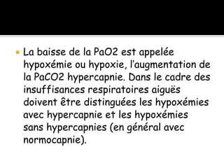 

La baisse de la PaO2 est appelée
hypoxémie ou hypoxie, l’augmentation de
la PaCO2 hypercapnie. Dans le cadre des
insuffisances respiratoires aiguës
doivent être distinguées les hypoxémies
avec hypercapnie et les hypoxémies
sans hypercapnies (en général avec
normocapnie).

 