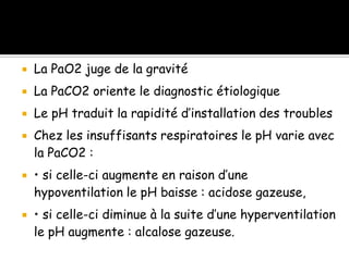 

La PaO2 juge de la gravité



La PaCO2 oriente le diagnostic étiologique



Le pH traduit la rapidité d’installation des troubles







Chez les insuffisants respiratoires le pH varie avec
la PaCO2 :
• si celle-ci augmente en raison d’une
hypoventilation le pH baisse : acidose gazeuse,
• si celle-ci diminue à la suite d’une hyperventilation
le pH augmente : alcalose gazeuse.

 