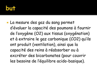 

La mesure des gaz du sang permet
d’évaluer la capacité des poumons à fournir
de l’oxygène (O2) aux tissus (oxygénation)
et à extraire le gaz carbonique (CO2) qu’ils
ont produit (ventilation), ainsi que la
capacité des reins à réabsorber ou à
excréter des bicarbonates (pour couvrir
les besoins de l’équilibre acido-basique).

 