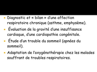 







Diagnostic et « bilan » d’une affection
respiratoire chronique (asthme, emphysème).
Évaluation de la gravité d’une insuffisance
cardiaque, d’une cardiopathie congénitale.
Étude d’un trouble du sommeil (apnées du
sommeil).

Adaptation de l’oxygénothérapie chez les malades
souffrant de troubles respiratoires.

 