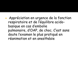 

Appréciation en urgence de la fonction
respiratoire et de l’équilibre acidobasique en cas d’embolie
pulmonaire, d’OAP, de choc. C’est sans
doute l’examen le plus pratiqué en
réanimation et en anesthésie

 