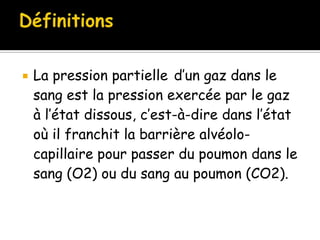 

La pression partielle d’un gaz dans le
sang est la pression exercée par le gaz
à l’état dissous, c’est-à-dire dans l’état
où il franchit la barrière alvéolocapillaire pour passer du poumon dans le
sang (O2) ou du sang au poumon (CO2).

 