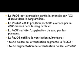 La PaO2 est la pression partielle exercée par l’O2
dissous dans le sang artériel.



La PaCO2 est la pression partielle exercée par le
CO2 dissous dans le sang artériel.




La PaO2 reflète l’oxygénation du sang par les
poumons.



La PaCO2 reflète la ventilation pulmonaire :

• toute baisse de la ventilation augmente la PaCO2 ;
• toute augmentation de la ventilation baisse la PaCO2.

 