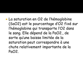 

La saturation en O2 de l’hémoglobine
(SaO2) est le pourcentage d’O2 fixé sur
l’hémoglobine qui transporte l’O2 dans
le sang. Elle dépend de la PaO2., de
sorte qu’une baisse limitée de la
saturation peut correspondre à une
chute relativement importante de la
PaO2.

 
