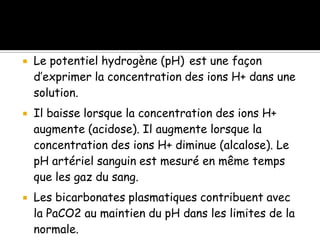 





Le potentiel hydrogène (pH) est une façon
d’exprimer la concentration des ions H+ dans une
solution.
Il baisse lorsque la concentration des ions H+
augmente (acidose). Il augmente lorsque la
concentration des ions H+ diminue (alcalose). Le
pH artériel sanguin est mesuré en même temps
que les gaz du sang.
Les bicarbonates plasmatiques contribuent avec
la PaCO2 au maintien du pH dans les limites de la
normale.

 