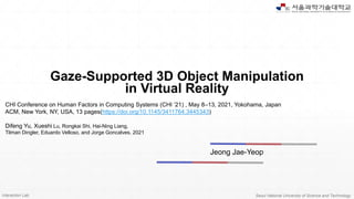 Interaction Lab. Seoul National University of Science and Technology
Gaze-Supported 3D Object Manipulation
in Virtual Reality
Jeong Jae-Yeop
CHI Conference on Human Factors in Computing Systems (CHI ’21) , May 8–13, 2021, Yokohama, Japan
ACM, New York, NY, USA, 13 pages(https://doi.org/10.1145/3411764.3445343)
Difeng Yu, Xueshi Lu, Rongkai Shi, Hai-Ning Liang,
Tilman Dingler, Eduardo Velloso, and Jorge Goncalves. 2021
 