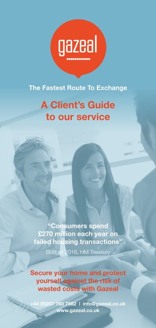 The Fastest Route To Exchange
“Consumers spend
£270 million each year on
failed housing transactions”
Budget 2016, HM Treasury
Secure your home and protect
yourself against the risk of
wasted costs with Gazeal
A Client’s Guide
to our service
+44 (0)207 760 7582 | info@gazeal.co.uk
www.gazeal.co.uk
 