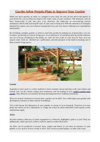 Gazebo Arbor Pergola Plans to Improve Your Garden
When you add a gazebo, an arbor, or a pergola to your yard, not only do you add to the quality of
your home life, yet you likewise improve the resale value of your residence. The similarity with all
these frameworks is that they give your otherwise flat landscape an eye-catching vertical
centerpiece which ends up being the style of your yard or backyard. With the assistance of strategies
prepared by experts, you can construct among these on your own, hence reducing your expenditures
substantially.
By including a pergola, gazebo or arbor to your back garden by making use of great plans, you are,
in impact, producing an exterior living area. As an alternative of remaining shut up inside whenever
you are at house, breathing in the moldy air, with the four walls of your area for firm, you can
acquire some fresh air, checked out a publication and take pleasure in the dusk by making one of
these outside living spaces.
Gazebo
A gazebo in your yard is a comfy method to invest summer season mid-days with your family and
friends. You can do exterior eating, have barbecues, and do reading in your outdoor garden patio
gazebo. They likewise occasionally develop the background for wedding ceremonies.
There are several variations to exactly how a gazebo can be built. You could equip your gazebo with
developed in benches or other exterior furnishings.
You could choose the dimension of your gazebo as seeing in your demands. Therefore you may
adopt one which can fit 2 individuals, or a huge one where an entire household could spend a warm
summertime night.
Arbor
An arbor makes a doorway, or when organized in a collection, highlights a path to a yard. They are
additionally called yard arcs. Arbors could be useful or either decorative.
An arbor can be produced in several sizes, usages and forms. It can form an entrance to your
garden, or as a spot to review a book or relax. You can also expand grapes, or other vine crops.
 