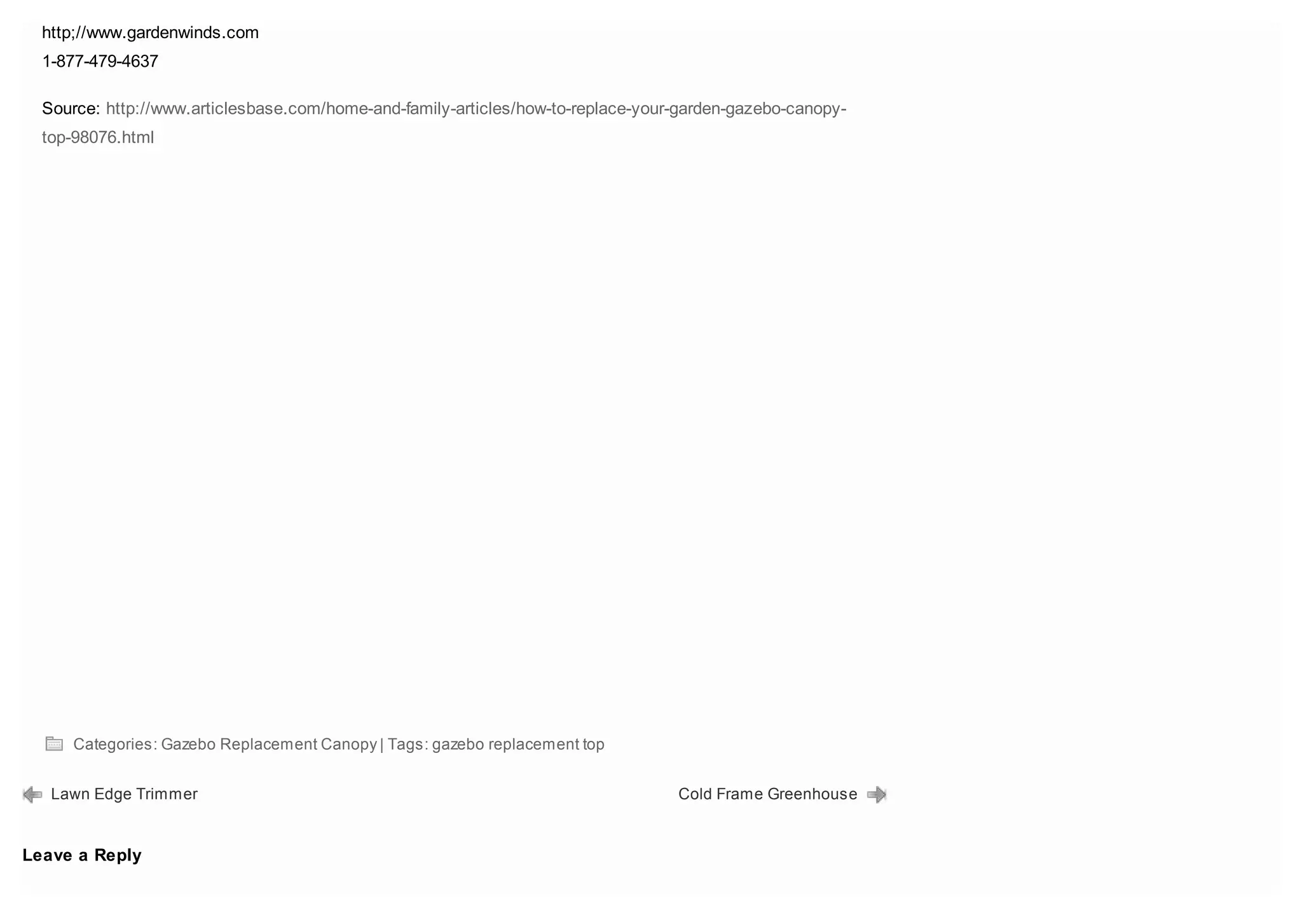 http;//www.gardenwinds.com
  1-877-479-4637

  Source: http://www.articlesbase.com/home-and-family-articles/how-to-replace-your-garden-gazebo-canopy-
  top-98076.html




     Categories: Gazebo Replacement Canopy | Tags: gazebo replacement top


   Lawn Edge Trimmer                                                              Cold Frame Greenhouse


Leave a Reply
 