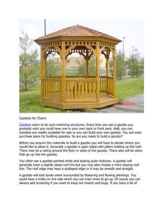 Gazebos for Charm
Gazebos seem to be such charming structures. Every time you see a gazebo you
probably wish you could have one in your own back or front yard. Well, you can.
Gazebos are readily available for sale or you can build your own gazebo. You can even
purchase plans for building gazebos. So are you ready to build a gazebo?
Before you acquire the materials to build a gazebo you will have to decide where you
would like to place it. Generally a gazebo is open sided with pillars holding up the roof.
There may be a railing around the floor or sides of the gazebo. There also will be stairs
that go up into the gazebo.
You often see a gazebo painted white and looking quite Victorian. A gazebo will
generally have a slightly steep roof line but you may also choose a more sloping roof
line. The roof edge may have a scalloped edge or it may be smooth and straight.
A gazebo will look lovely when surrounded by flowering and flowing plantings. You
could have a trellis on one side which you can train vines to go up. Of course you can
always add screening if you want to keep out insects and bugs. If you have a lot of

 