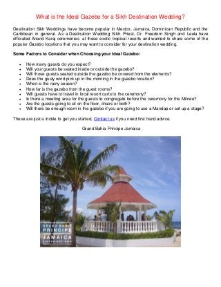 What is the Ideal Gazebo for a Sikh Destination Wedding?
Destination Sikh Weddings have become popular in Mexico, Jamaica, Dominican Republic and the
Caribbean in general. As a Destination Wedding Sikh Priest, Dr. Freedom Singh and Leela have
officiated Anand Karaj ceremonies at these exotic tropical resorts and wanted to share some of the
popular Gazebo locations that you may want to consider for your destination wedding.
Some Factors to Consider when Choosing your Ideal Gazebo:
 How many guests do you expect?
 Will your guests be seated inside or outside the gazebo?
 Will those guests seated outside the gazebo be covered from the elements?
 Does the gusty wind pick up in the morning in the gazebo location?
 When is the rainy season?
 How far is the gazebo from the guest rooms?
 Will guests have to travel in local resort carts to the ceremony?
 Is there a meeting area for the guests to congregate before the ceremony for the Milnee?
 Are the guests going to sit on the floor, chairs or both?
 Will there be enough room in the gazebo if you are going to use a Mandap or set up a stage?
These are just a trickle to get you started, Contact us if you need first hand advice.
Grand Bahia Principe Jamaica
 