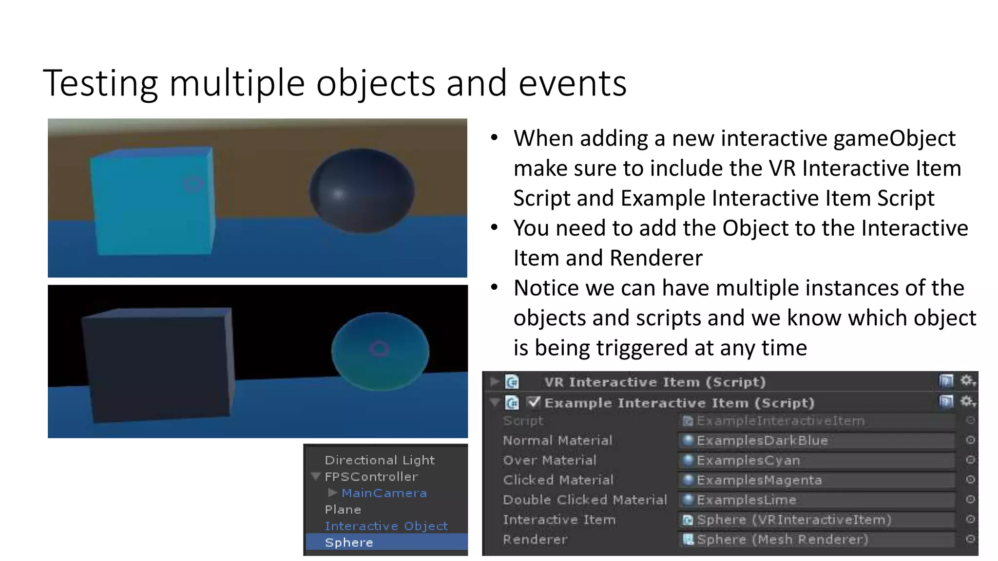 Testing multiple objects and events
12
• When adding a new interactive gameObject
make sure to include the VR Interactive Item
Script and Example Interactive Item Script
• You need to add the Object to the Interactive
Item and Renderer
• Notice we can have multiple instances of the
objects and scripts and we know which object
is being triggered at any time
 