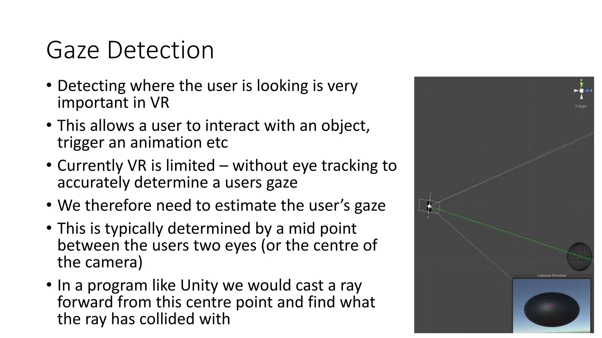 Gaze Detection
• Detecting where the user is looking is very
important in VR
• This allows a user to interact with an object,
trigger an animation etc
• Currently VR is limited – without eye tracking to
accurately determine a users gaze
• We therefore need to estimate the user’s gaze
• This is typically determined by a mid point
between the users two eyes (or the centre of
the camera)
• In a program like Unity we would cast a ray
forward from this centre point and find what
the ray has collided with
 