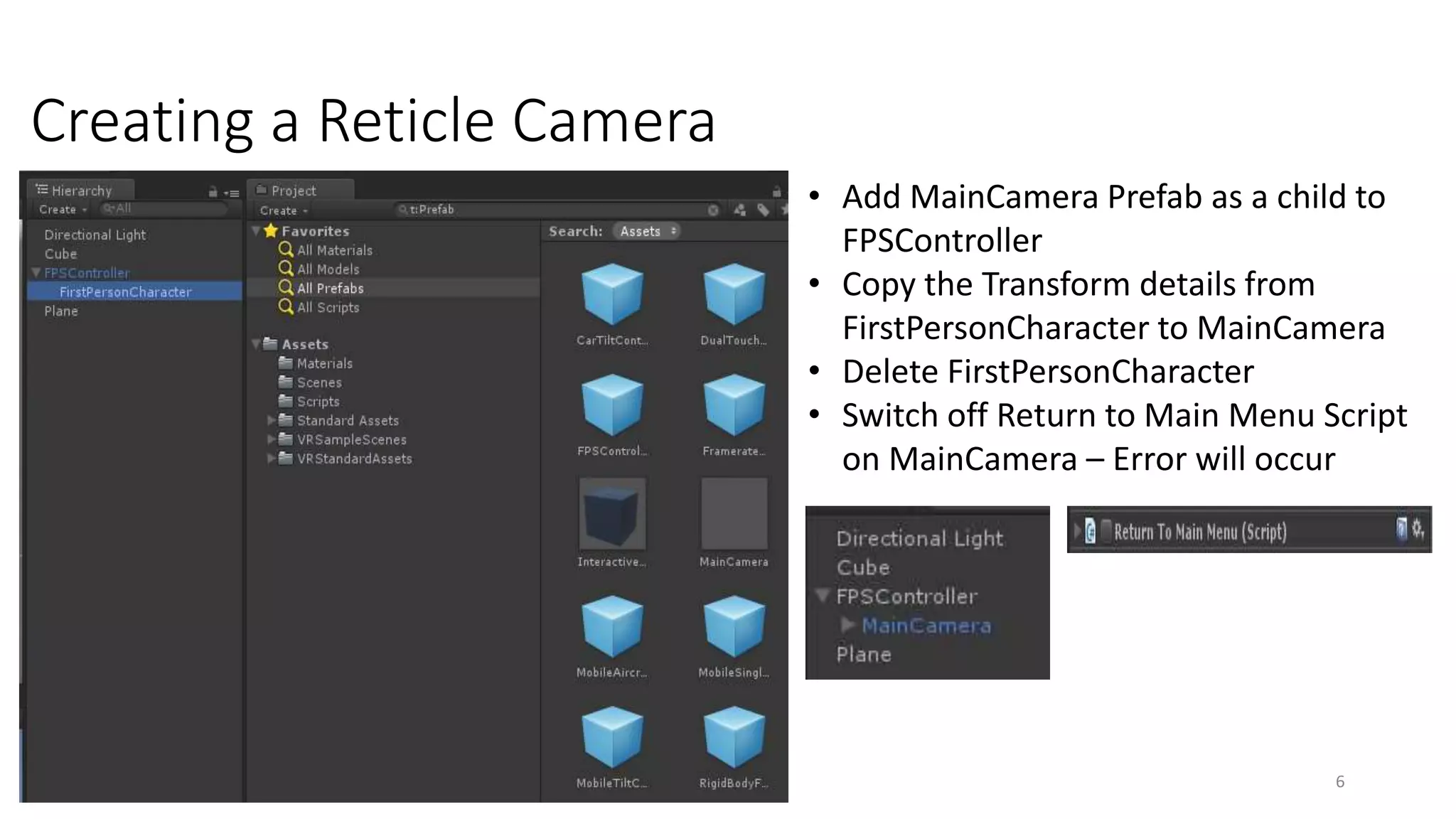 Creating a Reticle Camera
6
• Add MainCamera Prefab as a child to
FPSController
• Copy the Transform details from
FirstPersonCharacter to MainCamera
• Delete FirstPersonCharacter
• Switch off Return to Main Menu Script
on MainCamera – Error will occur
 