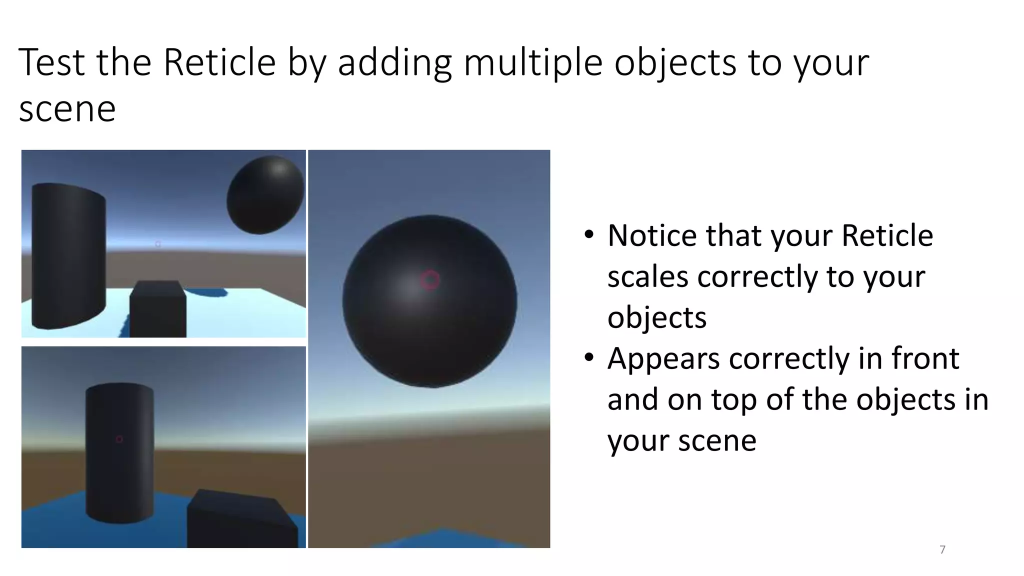 Test the Reticle by adding multiple objects to your
scene
7
• Notice that your Reticle
scales correctly to your
objects
• Appears correctly in front
and on top of the objects in
your scene
 