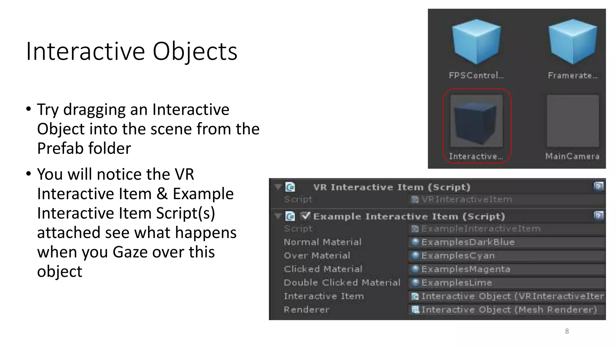 Interactive Objects
• Try dragging an Interactive
Object into the scene from the
Prefab folder
• You will notice the VR
Interactive Item & Example
Interactive Item Script(s)
attached see what happens
when you Gaze over this
object
8
 