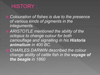  Colouration of fishes is due to the presence
of various kinds of pigments in the
integuments.
 ARISTOTLE mentioned the ability of the
octopus to change colour for both
camouflage and signalling in his Historia
animalium in 400 BC.
 CHARLES DARWIN described the colour
change ability of cattle fish in the voyage of
the beagle in 1860
 
