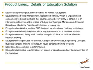 Product Lines…Details of Education Solution
 Gazelle also providing Education Solution, It’s named “Edusystem”
 Edusystem is a School Management Application Software, Which is unparallel and
comprehensive School Software that covers each and every entity of school. It is an
interactive platform for all the entities of School like Teachers, Management, Financial
Department, Students, Parents and Librarian, Inventory etc.
 Edusystem is a Window enabled ERP designed for educational / training institutions.
 Edusystem seamlessly integrates all the key processes of an educational institute
 Edusystem enables timely and creative analysis of data to facilitate effective
decision making.
 Edusystem solving solution for Schools, Colleges or Universities, Engineering Colleges,
Business Schools, Training Institutes, In-house corporate training programs
 Need based access rights to different users
 Edusystem is intended to automate every aspect of operations and day to day activities of
the Institution.
 