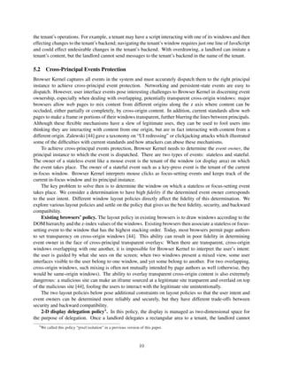 the tenant’s operations. For example, a tenant may have a script interacting with one of its windows and then
effecting changes to the tenant’s backend; navigating the tenant’s window requires just one line of JavaScript
and could effect undesirable changes in the tenant’s backend. With overdrawing, a landlord can imitate a
tenant’s content, but the landlord cannot send messages to the tenant’s backend in the name of the tenant.

5.2 Cross-Principal Events Protection
Browser Kernel captures all events in the system and must accurately dispatch them to the right principal
instance to achieve cross-principal event protection. Networking and persistent-state events are easy to
dispatch. However, user interface events pose interesting challenges to Browser Kernel in discerning event
ownership, especially when dealing with overlapping, potentially transparent cross-origin windows: major
browsers allow web pages to mix content from different origins along the z axis where content can be
occluded, either partially or completely, by cross-origin content. In addition, current standards allow web
pages to make a frame or portions of their windows transparent, further blurring the lines between principals.
Although these ﬂexible mechanisms have a slew of legitimate uses, they can be used to fool users into
thinking they are interacting with content from one origin, but are in fact interacting with content from a
different origin. Zalewski [44] gave a taxonomy on “UI redressing” or clickjacking attacks which illustrated
some of the difﬁculties with current standards and how attackers can abuse these mechanisms.
     To achieve cross-principal events protection, Browser Kernel needs to determine the event owner, the
principal instance to which the event is dispatched. There are two types of events: stateless and stateful.
The owner of a stateless event like a mouse event is the tenant of the window (or display area) on which
the event takes place. The owner of a stateful event such as a key-press event is the tenant of the current
in-focus window. Browser Kernel interprets mouse clicks as focus-setting events and keeps track of the
current in-focus window and its principal instance.
     The key problem to solve then is to determine the window on which a stateless or focus-setting event
takes place. We consider a determination to have high ﬁdelity if the determined event owner corresponds
to the user intent. Different window layout policies directly affect the ﬁdelity of this determination. We
explore various layout policies and settle on the policy that gives us the best ﬁdelity, security, and backward
compatibility.
     Existing browsers’ policy. The layout policy in existing browsers is to draw windows according to the
DOM hierarchy and the z-index values of the windows. Existing browsers then associate a stateless or focus-
setting event to the window that has the highest stacking order. Today, most browsers permit page authors
to set transparency on cross-origin windows [44]. This ability can result in poor ﬁdelity in determining
event owner in the face of cross-principal transparent overlays: When there are transparent, cross-origin
windows overlapping with one another, it is impossible for Browser Kernel to interpret the user’s intent:
the user is guided by what she sees on the screen; when two windows present a mixed view, some user
interfaces visible to the user belong to one window, and yet some belong to another. For two overlapping,
cross-origin windows, such mixing is often not mutually intended by page authors as well (otherwise, they
would be same-origin windows). The ability to overlay transparent cross-origin content is also extremely
dangerous: a malicious site can make an iframe sourced at a legitimate site tranparent and overlaid on top
of the malicious site [44], fooling the users to interact with the legitimate site unintentionally.
     The two layout policies below pose additional constraints on layout policies so that the user intent and
event owners can be determined more reliably and securely, but they have different trade-offs between
security and backward compatibility.
     2-D display delegation policy4 . In this policy, the display is managed as two-dimensional space for
the purpose of delegation. Once a landlord delegates a rectangular area to a tenant, the landlord cannot
   4
       We called this policy “pixel isolation” in a previous version of this paper.



                                                                    10
 