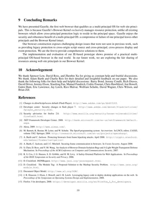 9    Concluding Remarks
We have presented Gazelle, the ﬁrst web browser that qualiﬁes as a multi-principal OS for web site princi-
pals. This is because Gazelle’s Browser Kernel exclusively manages resource protection, unlike all existing
browsers which allow cross-principal protection logic to reside in the principal space. Gazelle enjoys the
security and robustness beneﬁt of a multi-principal OS: a compromise or failure of one principal leaves other
principals and the Browser Kernel intact.
    Our browser construction exposes challenging design issues that were not seen in previous work, such
as providing legacy protection to cross-origin script source and cross-principal, cross-process display and
event protection. We are the ﬁrst to provide comprehensive solutions to them.
    The implementation and evaluation of our IE-based prototype shows promise of a practical multi-
principal OS-based browser in the real world. In our future work, we are exploring the fair sharing of
resources among web site principals in our Browser Kernel.


10     Acknowlegement
We thank Spencer Low, David Ross, and Zhenbin Xu for giving us constant help and fruitful discussions.
We thank Adam Barth and Charlie Reis for their detailed and insightful feedback on our paper. We also
thank the following folks for their help and helpful discussions: Barry Bond, Jeremy Condit, Rich Draves,
David Driver, Jeremy Elson, Xiaofeng Fan, Manuel Fandrich, Cedric Fournet, Chris Hawblitzel, Jon Howell,
Galen Hunt, Eric Lawrence, Jay Lorch, Rico Malvar, Wolfram Schulte, David Wagner, Chris Wilson, and
Brian Zill.

References
 [1] Changes in allowScriptAccess default (Flash Player). http://www.adobe.com/go/kb403183.
 [2] Developer center: Security changes in ﬂash player 7.      http://www.adobe.com/devnet/flash/articles/
     fplayer_security.html.
 [3] Security advisories for ﬁrefox 2.0.       http://www.mozilla.org/security/known-vulnerabilities/
     firefox20.html.
 [4] .NET Framework Developer Center, 2008. http://msdn.microsoft.com/en-us/netframework/default.
     aspx.
 [5] Alexa, 2009. http://www.alexa.com/.
 [6] M. Barnett, K. Rustan, M. Leino, and W. Schulte. The Spec# programming system: An overview. In LNCS, editor, CASSIS,
     volume 3362. Springer, 2004. http://research.microsoft.com/en-us/projects/specsharp/.
 [7] A. Barth and C. Jackson. Protecting browsers from frame hijacking attacks, April 2008. http://crypto.stanford.
     edu/websec/frames/navigation/.
 [8] A. Barth, C. Jackson, and J. C. Mitchell. Securing frame communication in browsers. In Usenix Security, August 2008.
 [9] S. Chen, D. Ross, and Y.-M. Wang. An Analysis of Browser Domain-Isolation Bugs and A Light-Weight Transparent Defense
     Mechanism. In Proceedings of the ACM Conference on Computer and Communications Security, 2007.
[10] R. S. Cox, J. G. Hansen, S. D. Gribble, and H. M. Levy. A Safety-Oriented Platform for Web Applications. In Proceedings
     of the IEEE Symposium on Security and Privacy, 2006.
[11] D. Crockford. JSONRequest. http://www.json.org/jsonrequest.html.
[12] D. Crockford. The Module Tag: A Proposed Solution to the Mashup Security Problem. http://www.json.org/
     module.html.
[13] Document Object Model. http://www.w3.org/DOM/.
[14] J. R. Douceur, J. Elson, J. Howell, and J. R. Lorch. Leveraging legacy code to deploy desktop applications on the web. In
     Proceedings of the Symposium on Operating Systems Design and Implementation, 2008.
[15] Firefox 3 for developers, 2008. https://developer.mozilla.org/en/Firefox_3_for_developers.


                                                             19
 