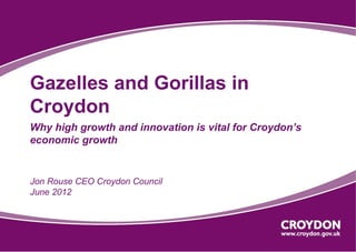 Gazelles and Gorillas in
Croydon
Why high growth and innovation is vital for Croydon’s
economic growth


Jon Rouse CEO Croydon Council
June 2012
 