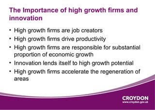 The Importance of high growth firms and
innovation
• High growth firms are job creators
• High growth firms drive productivity
• High growth firms are responsible for substantial
  proportion of economic growth
• Innovation lends itself to high growth potential
• High growth firms accelerate the regeneration of
  areas
 