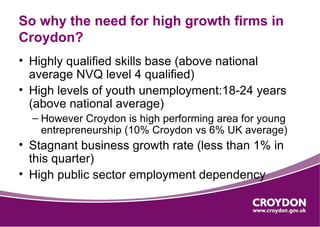 So why the need for high growth firms in
Croydon?
• Highly qualified skills base (above national
  average NVQ level 4 qualified)
• High levels of youth unemployment:18-24 years
  (above national average)
  – However Croydon is high performing area for young
    entrepreneurship (10% Croydon vs 6% UK average)
• Stagnant business growth rate (less than 1% in
  this quarter)
• High public sector employment dependency
 