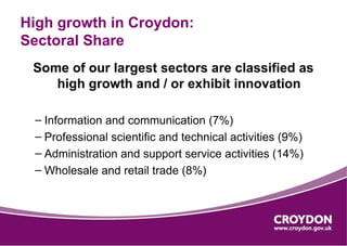 High growth in Croydon:
Sectoral Share
 Some of our largest sectors are classified as
    high growth and / or exhibit innovation

 – Information and communication (7%)
 – Professional scientific and technical activities (9%)
 – Administration and support service activities (14%)
 – Wholesale and retail trade (8%)
 
