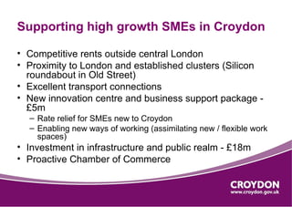 Supporting high growth SMEs in Croydon

• Competitive rents outside central London
• Proximity to London and established clusters (Silicon
  roundabout in Old Street)
• Excellent transport connections
• New innovation centre and business support package -
  £5m
  – Rate relief for SMEs new to Croydon
  – Enabling new ways of working (assimilating new / flexible work
    spaces)
• Investment in infrastructure and public realm - £18m
• Proactive Chamber of Commerce
 