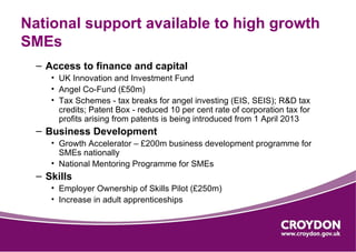 National support available to high growth
SMEs
  – Access to finance and capital
     • UK Innovation and Investment Fund
     • Angel Co-Fund (£50m)
     • Tax Schemes - tax breaks for angel investing (EIS, SEIS); R&D tax
       credits; Patent Box - reduced 10 per cent rate of corporation tax for
       profits arising from patents is being introduced from 1 April 2013
  – Business Development
     • Growth Accelerator – £200m business development programme for
       SMEs nationally
     • National Mentoring Programme for SMEs
  – Skills
     • Employer Ownership of Skills Pilot (£250m)
     • Increase in adult apprenticeships
 