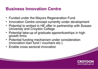 Business Innovation Centre

• Funded under the Mayors Regeneration Fund
• Innovation Centre concept currently under development
• Potential to embed in HE offer in partnership with Sussex
  University and Croydon College
• Potential take-up of graduate apprenticeships in high
  growth firms
• Potential funding mechanism under consideration
  (innovation loan fund / vouchers etc.)
• Enable cross sectoral innovation
 