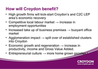 How will Croydon benefit?
• High growth firms will kick-start Croydon’s and C2C LEP
  area’s economic recovery
• Competitive local labour market → increase in
  employment opportunities
• Increased take up of business premises → buoyant office
  market
• Agglomeration impact → spill over of established clusters
  into Croydon
• Economic growth and regeneration → increase in
  productivity, income and Gross Value Added.
• Entrepreneurial culture → more home grown gazelles !
 
