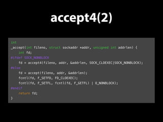 accept4(2) 
int 
_accept(int fileno, struct sockaddr *addr, unsigned int addrlen) { 
int fd; 
#ifdef SOCK_NONBLOCK 
fd = accept4(fileno, addr, &addrlen, SOCK_CLOEXEC|SOCK_NONBLOCK); 
#else 
fd = accept(fileno, addr, &addrlen); 
fcntl(fd, F_SETFD, FD_CLOEXEC); 
fcntl(fd, F_SETFL, fcntl(fd, F_GETFL) | O_NONBLOCK); 
#endif 
return fd; 
} 
 