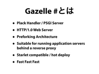Gazelle #とは 
• Plack Handler / PSGI Server 
• HTTP/1.0 Web Server 
• Preforking Architecture 
• Suitable for running application servers 
behind a reverse proxy 
• Starlet compatible / hot deploy 
• Fast Fast Fast 
 