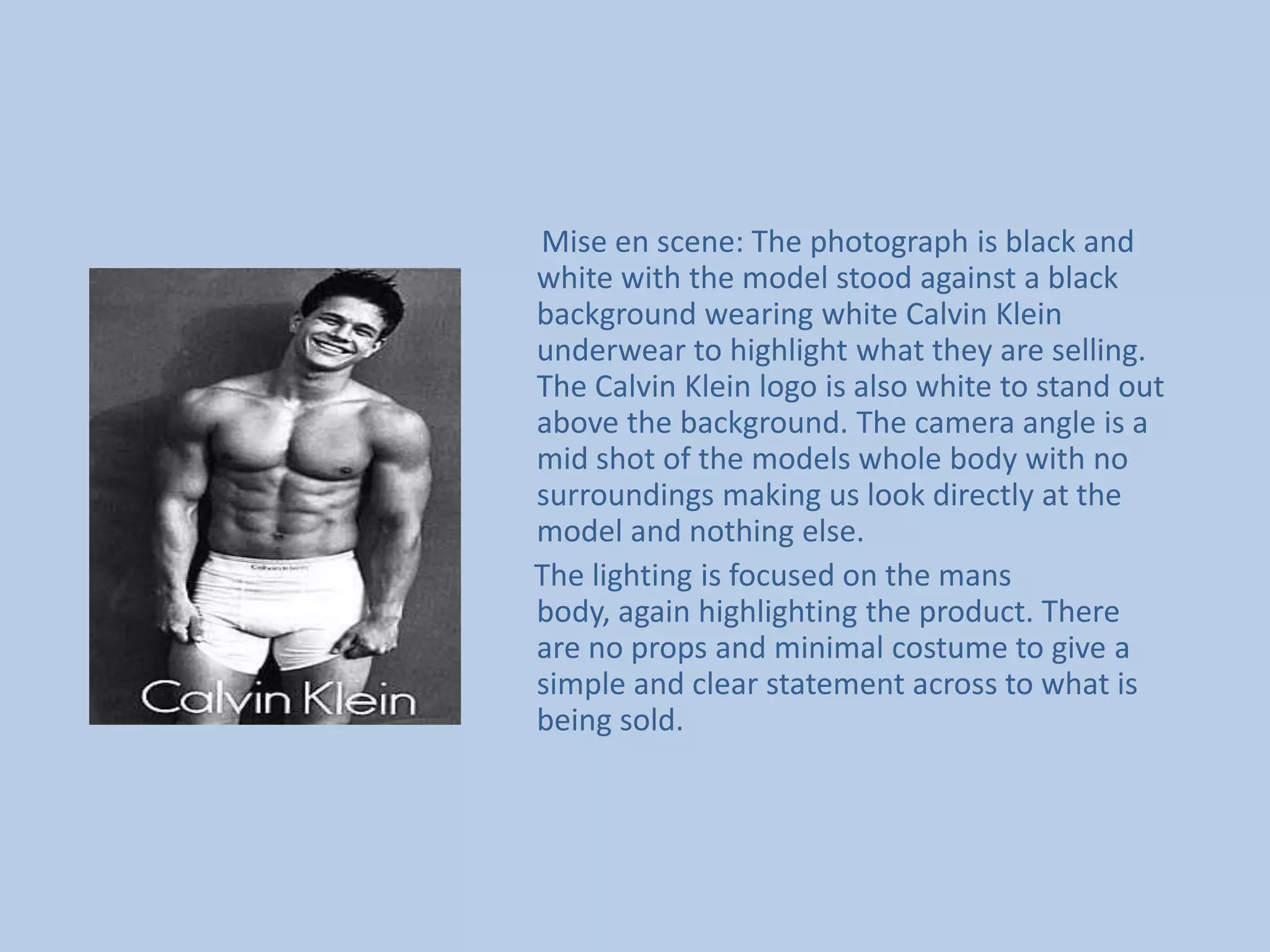        Mise en scene: The photograph is black and white with the model stood against a black background wearing white Calvin Klein underwear to highlight what they are selling. The Calvin Klein logo is also white to stand out above the background. The camera angle is a mid shot of the models whole body with no surroundings making us look directly at the model and nothing else.      The lighting is focused on the mans body, again highlighting the product. There are no props and minimal costume to give a simple and clear statement across to what is being sold.