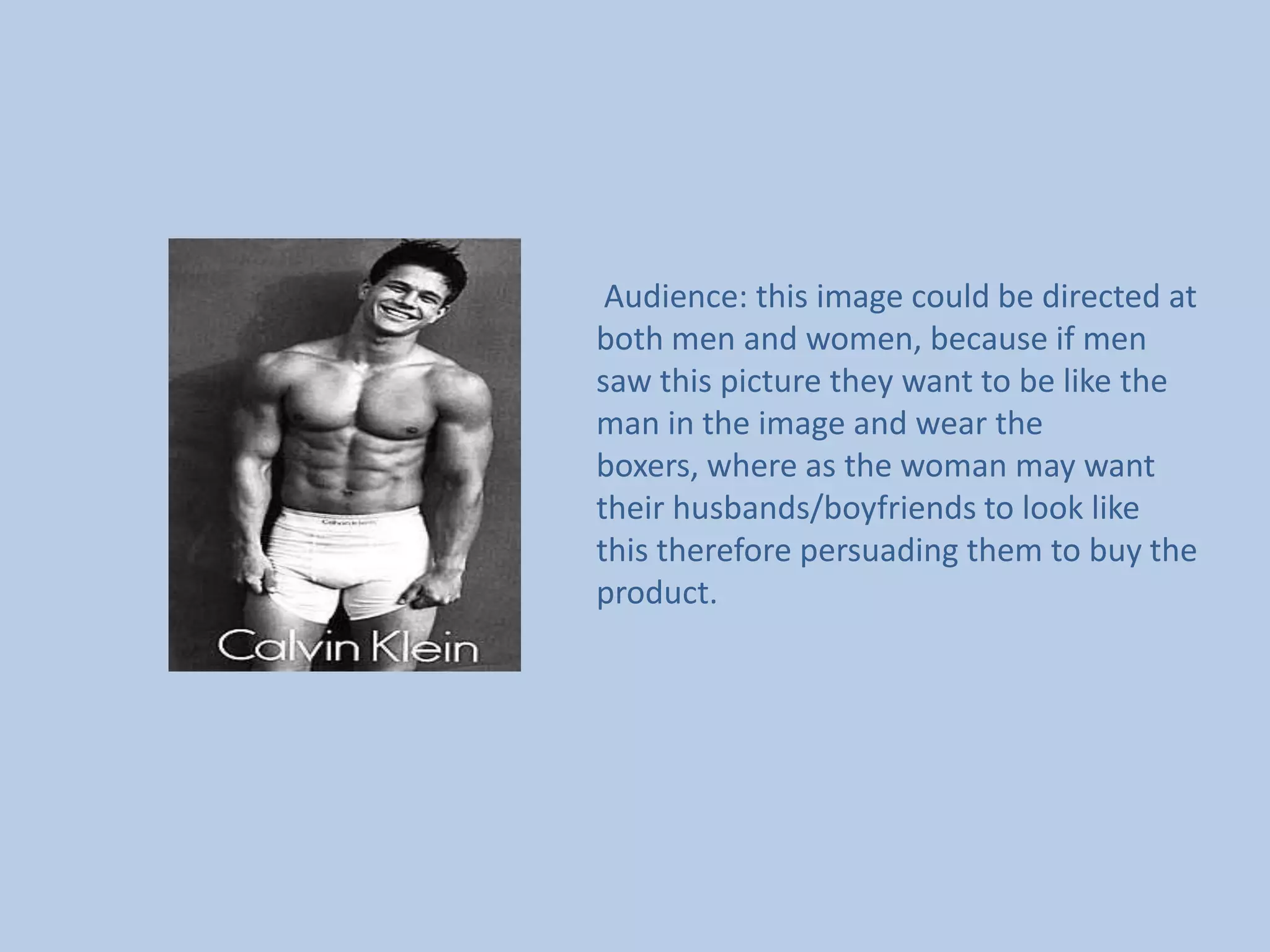        Audience: this image could be directed at both men and women, because if men saw this picture they want to be like the man in the image and wear the boxers, where as the woman may want their husbands/boyfriends to look like this therefore persuading them to buy the product.