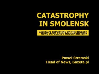 CATASTROPHY
 IN SMOLENSK
GAZETA.PL REPORTING ON THE BIGGEST
 NEWS IN POLAND’S MODERN HISTORY




             Paweł Stremski
     Head of News, Gazeta.pl
 