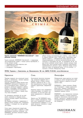 ÃÅÍÅÐÀËÜÍÛÉ ÏÀÐÒÍÅÐ




Ãðóïïà êîìïàíèé “INKERMAN International” - ãåíå-              Îáùàÿ ïëîùàäü âèíîãðàäíèêîâ âñåõ õîçÿéñòâ – îêîëî 3000 ãà.
ðàëüíûé ñïîíñîð                                               Â õîëäèíãå ðàáîòàåò îêîëî 1500 ÷åëîâåê. Êðóïíåéøåå ïðåä-
                                                              ïðèÿòèå õîëäèíãà — «Èíêåðìàíñêèé çàâîä ìàðî÷íûõ âèí»,
Ãðóïïà êîìïàíèé «INKERMAN International» — ìåæäóíàðîä-        ñïåöèàëèçèðóþùèéñÿ íà âûïóñêå âûñîêîêà÷åñòâåííûõ ñóõèõ,
íûé âèíîäåëü÷åñêèé õîëäèíã ñ ïîëíûì öèêëîì ïðîèçâîäñòâà, â    ïîëóñóõèõ è ïîëóñëàäêèõ âèí óæå íà ïðîòÿæåíèè 50 ëåò. Çà-
ñîñòàâ êîòîðîãî âõîäÿò:                                       âîä àêòèâíî ðàçâèâàåò âèííûé òóðèçì, ïîâûøàÿ êóëüòóðó ïîòðå-
— «Èíêåðìàíñêèé çàâîä ìàðî÷íûõ âèí»                           áëåíèÿ âèíà, âíîñÿ âåñîìûé âêëàä â ïîâûøåíèå òóðèñòè÷åñêîé
— ÎÎÎ «Êà÷èíñêèé+»                                            ïðèâëåêàòåëüíîñòè ðåãèîíà â öåëîì. Ïðîäóêöèÿ çàâîäà ïîñòàâ-
— Àãðîôèðìà «×åðíîìîðåö».                                     ëÿåòñÿ íå òîëüêî íà âíóòðåííèé ðûíîê, íî è íà ýêñïîðò – â
                                                              ÷àñòíîñòè, â Ðîññèþ, Áåëîðóññèþ, Êèòàé.

99703, Óêðàèíà, ã. Ñåâàñòîïîëü, óë. Ìàëèíîâñêîãî, 20, òåë. (0692) 72-22-82, www.inkerman.ua


Èäåîëîãèÿ                                   Ñòèëü                                 Ôèëîñîôèÿ
Ïðèðîäà ïîäàðèëà íàì óíèêàëüíûé êëèìàò      Êëàññè÷åñêàÿ òåõíîëîãèÿ ïðîèçâîä-     Èíêåðìàíñêèé çàâîä ìàðî÷íûõ âèí ÿâëÿåò-
Êðûìà, à ÷åëîâå÷åñòâî – âåêîâûå òðàäèöèè    ñòâà, äëèòåëüíàÿ âûäåðæêà âèíà â      ñÿ îäíèì èç ëó÷øèõ âèíîäåëü÷åñêèõ ïðåä-
êëàññè÷åñêîãî âèíîäåëèÿ.                    äóáîâûõ áî÷êàõ è áóòàõ â âèííûõ       ïðèÿòèé Óêðàèíû è èçâåñòåí âî ìíîãèõ
Òàèíñòâî ñîòâîðåíèÿ êàæäîé áóòûëêè âèíà     ïîäâàëàõ ãëóáèíîé äî 30 ì ñ îñî-      ñòðàíàõ ìèðà.
INKERMAN çàêëþ÷àåòñÿ â áåðåæíîì óõî-        áûì ìèêðîêëèìàòîì ïîìîãàþò ñôîð-
äå çà âèíîãðàäíîé ëîçîé ñ ìîìåíòà åå        ìèðîâàòü ãàðìîíè÷íûå, çàâåðøåííûå     INKERMAN — áðåíä êîìïàíèè «Èíêåð-
ðîæäåíèÿ, äëèòåëüíîé âûäåðæêå â äóáîâûõ     âèíà.                                 ìàí Èíòåðíåøíë» – ëèäåðà óêðàèíñêîãî
áî÷êàõ, â àòìîñôåðå ãëóáîêèõ ñòàðèííûõ                                            ðûíêà âèíà. Òðàäèöèè îòå÷åñòâåííîãî
ïîäâàëîâ, ïîìíîæåííîì íà ìàñòåðñòâî,        Õàðàêòåð êàæäîãî âèíà îïðåäåëÿåòñÿ    âèíîãðàäàðñòâà è âèíîäåëèÿ îáîãàùàþòñÿ
áåñöåííûé îïûò è ëþáîâü ê ñâîåìó èñêóñ-     ñîðòîì âèíîãðàäà, èç êîòîðîãî îíî     ïåðåäîâûì ìèðîâûì îïûòîì.
ñòâó íàøèõ âèíîäåëîâ.                       èçãîòîâëåíî, íî âñå âèíà äàþò îùó-
                                            ùåíèå çàâåðøåííîñòè è ñôîðìèðî-       INKERMAN — ýòî ãàðìîíè÷íîå ñî÷åòàíèå
Íà ïðîòÿæåíèè íåñêîëüêèõ ëåò ìû åæå-        âàííîñòè.                             ãëóáîêèõ òðàäèöèé è èñòîðèè êðûìñêîãî
äíåâíî óõàæèâàåì çà áóäóùèì âèíîì,                                                âèíîäåëèÿ, êëàññè÷åñêèõ òåõíîëîãèé ïðîèç-
èñêóñíî âîïëîùàÿ ñåêðåòû êëàññè÷åñêîãî      Çðåëîñòü âèí ÒÌ INKERMAN ïîëíà        âîäñòâà, òâîð÷åñòâà è ïðîôåññèîíàëèçìà
âèíîäåëèÿ.                                  âêóñà è ëèøåíà ÷ðåçìåðíîñòè. Íàøè     ìàñòåðîâ-âèíîäåëîâ, áåçóïðå÷íîé ðåïóòà-
Ìû áåðåæíî ðàçëèâàåì è âûäåðæèâàåì â        âèíà òîíêî ïîä÷åðêèâàþò èçþìèíêó      öèè ïðîäóêöèè.
äóáîâûõ áî÷êàõ ìîëîäîå âèíî, íåïðåðûâíî     ãàñòðîíîìè÷åñêèõ øåäåâðîâ è â òî æå
«øëèôóÿ» è «ïîëèðóÿ» åãî, êàê äðàãîöåí-     âðåìÿ îðãàíè÷íî ñî÷åòàþòñÿ ñ òðàäè-
íûé êàìåíü.                                 öèîííûìè áëþäàìè.

Ñîòíè íàøèõ ñïåöèàëèñòîâ êàæäûé äåíü
âêëàäûâàþò ñâîþ äóøó â ñîçäàíèå è ñîâåð-
øåíñòâîâàíèå óíèêàëüíûõ êîëëåêöèé âèí
INKERMAN, äîñòîéíûõ âíèìàíèÿ èñêóøåí-
íûõ öåíèòåëåé.
 