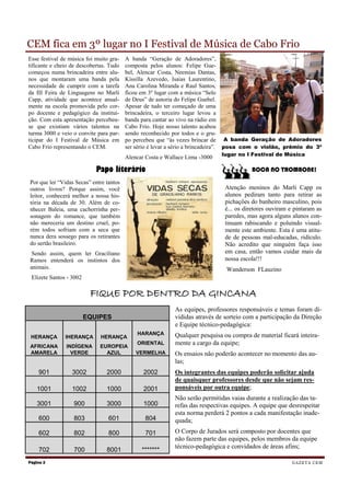 CEM fica em 3º lugar no I Festival de Música de Cabo Frio
Esse festival de música foi muito gra-   A banda “Geração de Adoradores”,
tificante e cheio de descobertas. Tudo   composta pelos alunos: Felipe Gue-
começou numa brincadeira entre alu-      bel, Alencar Costa, Neemias Dantas,
nos que montaram uma banda pela          Kíssilla Azevedo, Isaias Laurentino,
necessidade de cumprir com a tarefa      Ana Carolina Miranda e Raul Santos,
da III Feira de Linguagens no Marli      ficou em 3º lugar com a música “Selo
Capp, atividade que acontece anual-      de Deus” de autoria do Felipe Guebel.
mente na escola promovida pelo cor-      Apesar de tudo ter começado de uma
po docente e pedagógico da institui-     brincadeira, o terceiro lugar levou a
ção. Com esta apresentação percebeu-     banda para cantar ao vivo na rádio em
se que existiam vários talentos na       Cabo Frio. Hoje nosso talento acabou
turma 3000 e veio o convite para par-    sendo reconhecido por todos e o gru-
ticipar do I Festival de Música em       po percebeu que “às vezes brincar de A banda Geração de Adoradores
Cabo Frio representando o CEM.           ser sério é levar a sério a brincadeira”. posa com o violão, prêmio do 3º
                                                                              lugar no I Festival de Música
                                         Alencar Costa e Wallace Lima -3000

                            Papo literário                                               BOCA NO TROMBONE!
Por que ler “Vidas Secas” entre tantos
outros livros? Porque assim, você                                              Atenção meninos do Marli Capp os
leitor, conhecerá melhor a nossa his-                                          alunos pediram tanto para retirar as
tória na década de 30. Além de co-                                             pichações do banheiro masculino, pois
nhecer Baleia, uma cachorrinha per-                                            é... os diretores ouviram e pintaram as
sonagem do romance, que também                                                 paredes, mas agora alguns alunos con-
não mereceria um destino cruel, po-                                            tinuam rabiscando e poluindo visual-
rém todos sofriam com a seca que                                               mente este ambiente. Esta é uma atitu-
nunca dera sossego para os retirantes                                          de de pessoas mal-educadas, ridículo.
do sertão brasileiro.                                                          Não acredito que ninguém faça isso
 Sendo assim, quem ler Graciliano                                              em casa, então vamos cuidar mais da
Ramos entenderá os instintos dos                                               nossa escola!!!
animais.                                                                       Wanderson FLauzino
 Elizete Santos - 3002

                          FIQUE POR DENTRO DA GINCANA
                                                            As equipes, professores responsáveis e temas foram di-
                         EQUIPES                            vididas através de sorteio com a participação da Direção
                                                            e Equipe técnico-pedagógica:
                                             HARANÇA        Qualquer pesquisa ou compra de material ficará inteira-
 HERANÇA       IHERANÇA       HERANÇA
AFRICANA       INDÍGENA      EUROPEIA
                                             ORIENTAL       mente a cargo da equipe;
AMARELA          VERDE         AZUL          VERMELHA       Os ensaios não poderão acontecer no momento das au-
                                                            las;
    901           3002          2000            2002        Os integrantes das equipes poderão solicitar ajuda
                                                            de quaisquer professores desde que não sejam res-
    1001          1002          1000            2001        ponsáveis por outra equipe;
                                                            Não serão permitidas vaias durante a realização das ta-
    3001           900          3000            1000        refas das respectivas equipes. A equipe que desrespeitar
                                                            esta norma perderá 2 pontos a cada manifestação inade-
    600            803           601            804         quada;
    602            802           800            701         O Corpo de Jurados será composto por docentes que
                                                            não fazem parte das equipes, pelos membros da equipe
                                                            técnico-pedagógica e convidados de áreas afins;
    702            700          8001           *******
Página 2                                                                                                  G A Z E T A CE M
 