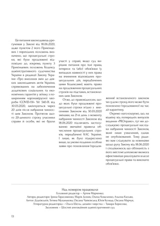 13
Над номером працювали
Головний редактор – Артем Марченко;
Автори, редактори: Ірина Герасименко, Марія Доник, Олена Коваленко, Альона Касьян,
Антон Дідківській, Тетяна Муханькова, Оксана Чайківська, Юлія Коляда, Оксана Марчук;
Літературна редакторка – Ольга Шкіль; дизайн і верстка – Тамара Борисова;
Засновник – Шостий апеляційний адміністративний суд
	 Цепитаннязаконодавецьуре-
гулював у Законі від 18.06.2020,
адже пунктом 2 його Прикінце-
вих і перехідних положень виз-
начено, що процесуальні стро-
ки, які були продовжені від-
повідно до, зокрема, пункту 3
Прикінцевих положень Кодексу
адміністративного судочинства
України в редакції Закону Укра-
їни «Про внесення змін до дея-
ких законодавчих актів України,
спрямованих на забезпечення
додаткових соціальних та еко-
номічних гарантій у зв’язку з по-
ширенням коронавірусної хво-
роби (COVID-19)» № 540-IX від
30.03.2020, закінчуються через
20 днів після набрання чиннос-
ті цим Законом. Протягом цьо-
го 20-денного строку учасники
справи й особи, які не брали
участі у справі, якщо суд ви-
рішив питання про їхні права,
інтереси та (або) обов’язки (у
випадках наявності у них права
на вчинення відповідних про-
цесуальних дій, передбачених
цими Кодексами), мають право
на продовження процесуальних
строків на підставах, встановле-
них цим Законом.
	 Отже, до правовідносин, що-
до яких були продовжені про-
цесуальні строки згідно з вне-
сеними Законом від 30.03.2020
змінами, на 21-й день з моменту
набрання чинності Законом від
18.06.2020 підлягають застосу-
ванню звичайні правила об-
числення процесуальних стро-
ків, передбачені КАС України.
І лише, як було підкреслено
вище, за умови подання особою
заяви про поновлення (продов-
ження) встановленого законом
чи судом строку, його може бути
поновлено (продовжено) на час
дії карантину.
	 Окремо наголошуємо, що, на
відміну від попередніх випусків
видання «PROправо», тут ми до-
сліджуємо процесуальні наслід-
ки набрання чинності Законом,
який лише ухвалений, однак
не опублікований. Тому ради-
мо вам слідкувати за новинами
щодо руху Закону від 18.06.2020
і сподіваємося, що обізнаність з
його змістомі допоможе якомога
ефективніше реалізувати власні
процесуальні права та виконати
обов’язки.
 