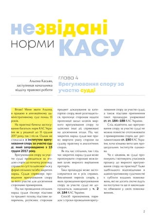 2
	 Вітаю! Мене звати Альона,
я працюю в апеляційному ад-
міністративному суді понад 13
років.
	 На практиці бачила застосу-
вання багатьох норм КАС Укра-
їни як у редакції до 15 грудня
2017 року, так і після. Однак не
стикалася з інститутом врегу-
лювання спору за участю суд-
ді, який запроваджено з 15
грудня 2017 року.
	 Врегулювання спору за учас-
тю судді проводиться за зго-
дою сторін до початку розгляду
справи по суті та здійснюється у
формі спільних та/або закритих
нарад. Суддя спрямовує про-
ведення врегулювання спору
за його участю для досягнення
сторонами примирення.
	 Під час проведення спільних
нарад суддя з’ясовує підстави
та предмет позову, підстави за-
перечень, роз’яснює сторонам
предмет доказування за кате-
горією спору, який розглядаєть-
ся, пропонує сторонам надати
пропозиції щодо шляхів мир-
ного врегулювання спору та
здійснює інші дії, спрямовані
на досягнення згоди. Під час
закритих нарад суддя має пра-
во звертати увагу сторони на
судову практику в аналогічних
спорах.
	 Як під час спільних, так і під
час закритих нарад суддя може
пропонувати сторонам можли-
вий шлях мирного вирішення
протиріч.
	 Така процедура може засто-
совуватися не в усіх справах.
Виключний перелік спорів, у
яких проведення врегулювання
спору за участю судді не до-
пускається, наведений у ч. 2
ст. 184 КАС України.
	 Спосіб призначення, поря-
док і строки проведення врегу-
лювання спору за участю судді,
а також підстави припинення
такої процедури унормовані
ст. ст. 184–188 КАС України.
	 Слід відмітити, що врегулю-
вання спору за участю судді не
можна повністю ототожнювати
з примиренням сторін, що рег-
ламентоване ст. 190 КАС Укра-
їни, хоча кінцева мета цих про-
цесуальних інститутів однако-
ва.
	 Чи є цікавим, як судді про-
понують і мотивують учасників
процесу до мирного врегулю-
вання спору на практиці? Адже
здебільшого відповідачами в
адміністративному судочинстві
є суб’єкти владних повнова-
жень, які не досить охоче йдуть
на поступки та ще й законодав-
чо обмежені у своїх повнова-
женнях.
норми
глава 4
Врегулювання спору за
участю судді
незвідані
КАСУ
Альона Касьян,
заступниця начальника
відділу правової роботи
 