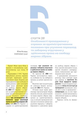 3
	 Привіт! Мене звати Юлія, я
працюю в апеляційному адмі-
ністративному суді понад 10
років.
	 Параграфом 2 КАС України
передбачено розгляд окремих
категорій термінових адміні-
стративних справ. Зокрема, цей
параграф визначає особливості
провадження в двох категоріях
справ щодо реалізації права
на свободу мирних зібрань:
ст. 280 КАС України – у спра-
вах за адміністративними позо-
вами органів виконавчої влади,
органів місцевого самовряду-
вання про встановлення об-
меження щодо реалізації
праванасвободумирнихзіб-
рань, а ст. 281 КАС України – у
справах за адміністративними
позовами про усунення пе-
решкод і заборону втручання
в здійснення права на свобо-
ду мирних зібрань.
	 На практиці ст. 280 КАС
України застосовується нерід-
ко, особливо під час виборчого
процесу до різних органів вла-
ди.
	 Водночас мені жодного разу
не довелося бачити застосу-
вання ст. 281 КАС України.
	 Остання надає право орга-
нізатору (організаторам) зборів,
мітингів, походів, демонстрацій
чи інших мирних зібрань звер-
нутися до адміністративного
суду за місцем проведення цих
заходів із позовною заявою про
усунення перешкод і заборону
втручання в здійснення права
на свободу мирних зібрань з
боку органів виконавчої влади,
органів місцевого самовряду-
вання, повідомлених про про-
ведення таких заходів.
	 З урахуванням нагальності
розгляду такої категорії справ
суд вирішує їх протягом 2-х
днів після відкриття прова-
дження. А в разі відкриття про-
вадження менш як за 2 дні до
проведення відповідних захо-
дів або в день їх проведення –
невідкладно, що, на моє пере-
конання, є дієвим механізмом у
забезпеченні права на свободу
мирних зіб-рань.
	 Корисна стаття, як вважає-
те?
стаття 281
Особливості провадження у
справах за адміністративними
позовами про усунення перешкод
та заборону втручання у
здійснення права на свободу
мирних зібрань
Юлія Коляда,
помічниця судді
 