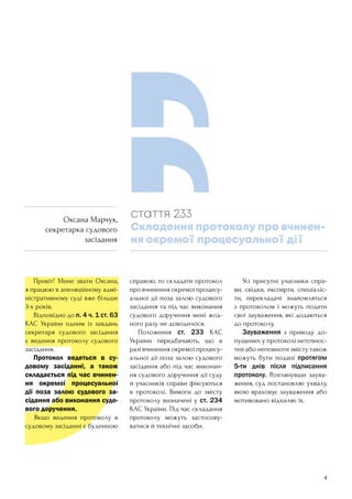 4
	 Привіт! Мене звати Оксана,
я працюю в апеляційному адмі-
ністративному суді вже більше
3-х років.
	 Відповідно до п. 4 ч. 1 ст. 63
КАС України одним із завдань
секретаря судового засідання
є ведення протоколу судового
засідання.
	 Протокол ведеться в су-
довому засіданні, а також
складається під час вчинен-
ня окремої процесуальної
дії поза залою судового за-
сідання або виконання судо-
вого доручення.
	 Якщо ведення протоколу в
судовому засіданні є буденною
справою, то складати протокол
про вчинення окремої процесу-
альної дії поза залою судового
засідання та під час виконання
судового доручення мені жод-
ного разу не доводилося.
	 Положення ст. 233 КАС
України передбачають, що в
разі вчинення окремої процесу-
альної дії поза залою судового
засідання або під час виконан-
ня судового доручення дії суду
й учасників справи фіксуються
в протоколі. Вимоги до змісту
протоколу визначені у ст. 234
КАС України. Під час складання
протоколу можуть застосову-
ватися й технічні засоби.
	 Усі присутні учасники спра-
ви, свідки, експерти, спеціаліс-
ти, перекладачі знайомляться
з протоколом і можуть подати
свої зауваження, які додаються
до протоколу.
	 Зауваження з приводу до-
пущених у протоколі неточнос-
тей або неповноти змісту також
можуть бути подані протягом
5-ти днів після підписання
протоколу. Розглянувши заува-
ження, суд постановляє ухвалу,
якою враховує зауваження або
мотивовано відхиляє їх.
стаття 233
Складення протоколу про вчинен-
ня окремої процесуальної дії
Оксана Марчук,
секретарка судового
засідання
 
