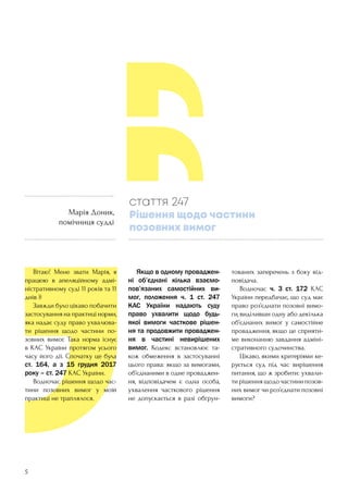 5
	 Вітаю! Мене звати Марія, я
працюю в апеляційному адмі-
ністративному суді 11 років та 11
днів ))
	 Завжди було цікаво побачити
застосування на практиці норми,
яка надає суду право ухвалюва-
ти рішення щодо частини по-
зовних вимог. Така норма існує
в КАС України протягом усього
часу його дії. Спочатку це була
ст. 164, а з 15 грудня 2017
року – ст. 247 КАС України.
	 Водночас рішення щодо час-
тини позовних вимог у моїй
практиці не траплялося.
	 Якщо в одному проваджен-
ні об’єднані кілька взаємо-
пов’язаних самостійних ви-
мог, положення ч. 1 ст. 247  
КАС України надають суду
право ухвалити щодо будь-
якої вимоги часткове рішен-
ня та продовжити проваджен-
ня в частині невирішених
вимог. Кодекс встановлює та-
кож обмеження в застосуванні
цього права: якщо за вимогами,
об’єднаними в одне проваджен-
ня, відповідачем є одна особа,
ухвалення часткового рішення
не допускається в разі обґрун-
тованих заперечень з боку від-
повідача.
	 Водночас ч. 3 ст. 172 КАС
України передбачає, що суд має
право роз’єднати позовні вимо-
ги, виділивши одну або декілька
об’єднаних вимог у самостійне
провадження, якщо це сприяти-
ме виконанню завдання адміні-
стративного судочинства.
	 Цікаво, якими критеріями ке-
рується суд під час вирішення
питання, що ж зробити: ухвали-
тирішеннящодочастинипозов-
них вимог чи роз’єднати позовні
вимоги?
стаття 247
Рішення щодо частини
позовних вимог
Марія Доник,
помічниця судді
 
