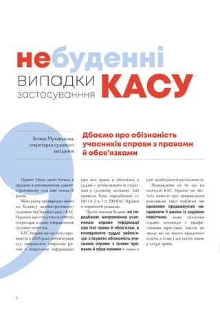 7
	 Привіт! Мене звати Тетяна, я
працюю в апеляційному адміні-
стративному суді вже понад 8
років.
	 Мою увагу привернули зміни
до Кодексу адміністративного
судочинства України (далі – КАС
України), що стосуються роботи
секретаря, а саме направлення
судових повісток.
	 КАС України на час його при-
йняття в 2005 році зобов’язував
суд направляти сторонам ра-
зом з повіст-кою інформацію
про їхні права й обов’язки, а
суддю – роз’яснювати їх сторо-
нам у судовому засіданні. Такі
правила були передбачені ст.
130 і п. 2 ч. 1 ст. 190 КАС України
в первинній редакції.
	 Проте чинний Кодекс не пе-
редбачає направлення учас-
никам справи інформації
про їхні права й обов’язки, а
головуючого суддю зобов’я-
зує з’ясувати обізнаність уча-
сників справи з їхніми пра-
вами й обов’язками й лише в
разі необхідності роз’яснити їх.
	 Незважаючи на те, що на
сьогодні КАС України не міс-
тить вимоги про направлення
учасникам такої пам’ятки, ми
однаково продовжуємо на-
правляти її разом із судовою
повісткою, адже учасники
справи незавжди є профе-
сійними юристами, інколи це
люди, які не мають юридичної
освіти, а отже, і достатніх знань
у галузі права.
випадки
застосуванння
Дбаємо про обізнаність
учасників справи з правами
й обов’язками
небуденні
КАСУ
Тетяна Муханькова,
секретарка судового
засідання
 
