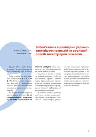 8
	 Привіт! Мене звати Антон,
я працюю в апеляційному ад-
міністративному суді майже 5
років.
	 Хочу розповісти про випа-
док застосування п. 3 ч. 1 ст.
5 КАС України, який передба-
чає можливість зобов’язання
суб’єкта владних повноважень
утриматися від вчинення пев-
них дій.
	 Ця норма використовується
досить рідко, оскільки за за-
гальноприйнятою практикою
суд не може задовольняти ви-
моги на майбутнє, тобто вирі-
шувати спір, який фактично ще
не виник між сторонами.
	 Водночас в одній зі справ
за позовом фізичної особи до
податкового органу згадана
норма процесуального закону
була застосована: відповідача
зобов’язано припинити нараху-
вання позивачу зобов’язань зі
сплати єдиного внеску.
	 Підставою такого рішення
слугувало те, що контролюю-
чий орган продовжував ухва-
лювати неправомірні рішен-
ня про визначення грошових
зобов’язань, незважаючи на іс-
нування судових рішень, а та-
кож рішень контролюючого ор-
гану вищого рівня (у процедурі
адміністративного оскарження)
про те, що позивач не є платни-
ком єдиного внеску як фізична
особа-підприємець.
Зобов’язання відповідача утрима-
тися від вчинення дій як реальний
спосіб захисту прав позивача
Антон Дідківський,
помічник судді
 