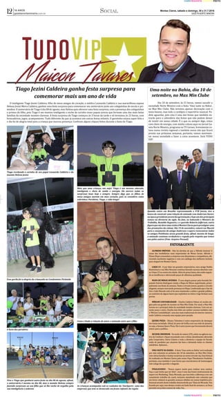 Montes Claros, sábado e domingo, 30 e 31.7.2016
GAZETA NORTE MINEIRA
16 ANOS
gazetanortemineira.com.br
CIANO MAGENTA AMARELO PRETO 
CIANO MAGENTA AMARELO PRETO 
12 Social
Tiago Jezini Caldeira ganha festa surpresa para
comemorar mais um ano de vida
O inteligente Tiago Jezini Caldeira, filho de meus amigos do coração, o médico Leonardo Caldeira e sua maravilhosa esposa
Helena Jezini Meira Caldeira, ganhou uma festa surpresa para comemorar seu aniversário junto aos coleguinhas de escola e pri-
minhos. O aniversário de Tiago é dia 08 de agosto, mas Helena quis oferecer uma festa surpresa, com a presença dos coleguinhas
e primos do filho, pois Tiago é um menino inteligente e enche de carinho esses papais jovens que formam uma das mais belas
famí�lias da sociedade montes-clarense. A festa surpresa do Tiago começou às 3 horas da tarde e só terminou às 23 horas, com
brincadeiras, jogos, acampamento. Tudo diferente do que já acontece em outras festas infantis. O garotinho estava super feliz e
o dia foi de alegria total para a criança que marcou presença. Confiram alguns cliques feitos durante a festa do Tiago:
Tiago recebendo o carinho de seu papai Leonardo Caldeira e da
mamãe Helena Jezini
Mais que uma criança, um anjo! Tiago é um menino educado,
inteligente e cheio de saúde e energia. Ele merece todas as
surpresas boas hoje e sempre. Sempre digo que os filhos de
meus amigos moram em meu coração, pois os considero como
sobrinhos. Parabéns, Tiago, e vida longa!
Esse gorila foi a alegria da criançada no Condomínio Pirâmide
Como é linda a relação de amor e amizade entre pai e filho
A hora dos parabéns
As crianças acampadas sob os cuidados da 'OneSports', uma das
empresas que tem se destacado em festas infantis da região
Viva o Tiago que ganhará outra festa no dia 08 de agosto, afinal,
o aniversário é mesmo no dia 08, mas a mamãe Helena sempre
fazendo surpresas ao seu filho que só lhe enche de orgulho pela
sua inteligência e nobreza
Uma noite na Bahia, dia 10 de
setembro, no Max Min Clube
	 Dia 10 de setembro, às 21 horas, vamos sacudir a
sociedade Norte Mineira com a festa 'Uma noite na Bahia',
no Max Min Clube. Não teremos apenas decoração com o
tema baiano, mas todo o cardápio e repertório musical. Po-
dem aguardar, pois esta é uma das festas que também en-
trarão para o calendário das festas que não podem deixar
de existir em nossa cidade. É� o que eu sempre digo, estou
com cheio de energia, com minha coluna aqui no Jornal Ga-
zeta Norte Mineira, programa na TV Geraes, brevemente co-
luna numa revista regional e também nosso site que ficará
pronto nas próximas semanas, portanto, vamos movimen-
tar nossa sociedade e fazer a coisa acontecer. Será TUDO
VIP!
Quando estive em Brasília representando o PTB Jovem, tive a
honra de construir uma relação de amizade com Anderson Xavier,
naépocapresidentejovemdaagremiaçãoehojeumdosprincipais
nomes na diretoria da sigla. Na foto, ao ladeando o Ministro do
Trabalho, Ronaldo Nogueira, e o querido Roberto Jefferson, outra
figuraquemedeveumavisitaàMontesClarosparaprestigiaruma
das promoções da coluna. Dia 19 de novembro, estarei em Maceió
para o casamento do amigo Anderson e espero reencontrar todos
os amigos Petebistas nessa grande festa, afinal, mesmo de longe,
a amizade continua verdadeira e regada pelo respeito que temos
uns pelos outros (Foto: Arquivo Pessoal)
FATOS&GENTE
ALFREDO IMÓVEIS - Não há dúvidas de que a 'Alfredo Imóveis' é
umas das imobiliárias mais importantes de Minas Gerais. Alfredo e
ElianeBispocomandamaempresacomdinamismoecompetência,ofe-
recendo excelentes negócios e com um catálogo dos melhores imóveis
para aluguel em Montes Claros.
LOJAS 23 - E por falar em grandes empresários, meu amigo Noélio
Boaventura e sua filha Neustan continua fazendo sucesso absoluto com
as4lojas23nocentrodacidade.Alémdopreçobaixo,elesestãoseguin-
do as tendências e oferecendo peças de altí�ssima qualidade.
MAPA DE MINAS AVENIDA - É� uma alegria passar pela Avenida De-
putado Esteves Rodrigues vendo o Mapa de Minas superlotado, princi-
palmentenosfinaisdesemana.Tantoocircuitojovem,quantoocircuito
elegante,sempremarcandopresençanoMapa.Lembrandoqueobarde
Dui e Gabi Macedo está aí� há anos mantendo o seleto e grande público,
ao contrário de alguns bares que explodem no iní�cio e logo fecham suas
portas.
MÍRIAM CONTABILIDADE - Charles Caldeira Veloso só recebe elo-
gios pela sua gestão de sucesso no Max Min Clube. Por sinal, o Max Min
tornou-se o principal clube da sociedade montes-clarense. Com um as-
sunto puxa o outro, Charles tem feito um senhor sucesso também com
a'Mí�riamContabilidade',umadasmaistradicionaisdointeriormineiro,
onde Caldeira comanda uma equipe peso-pesado.
QUERO PIZZA - Silvano Tolentino é outro empresário de destaque
em nossa sociedade. Afinal, há anos ele brilha com sua rede de pizzaria,
ouseja,afamosaQueroPizza.Eleéoutrojovemquebrevementedeverá
entrar para a polí�tica.
SICOOB CREDINOR - Na tarde de ontem (29), estive na agência ma-
triz da Credinor e fiquei encantado com o ótimo atendimento oferecido
pela Cooperativa. Dario Colares e toda a diretoria e equipe do Sicoob,
estão de parabéns por atuarem tão bem e deixando todos os clientes
satisfeitos. Aplausos...
UMA NOITE NA BAHIA - A festa 'Uma noite na Bahia' será realizada
por este colunista no próximo dia 10 de setembro, no Max Min Clube,
comváriasbandasemuitassurpresasaonossocircuitovip.Essafestajá
foi realizada em Montes Claros pelo nosso Papa Theodomiro Paulinho,
portanto, essa também é uma forma que encontramos de homenagear
este colega tão querido e elegante.
FINALIZANDO - 'Nunca espere muito para realizar seus sonhos.
Faça o que tenha que ser feito'', essa é uma das frases motivacionais da
expert em Marketing, Tânia Miranda, que tem feito a diferença com um
consistente trabalho de coach, inclusive atendendo este colunista que
em breve relatará os grandes avanços obtidos em nossa trajetória pro-
fissionalatravésdestetrabalhodesenvolvidoporTâniadeMiranda.Vou
ficandoporaqui,masdesejoatodosumlindofinaldesemanae,seDeus
permitir, terça-feira estarei de volta. Fui...
 