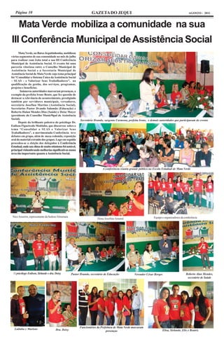 Página 10                                                        GAZETA DO JEQUI                                                               AGOSTO - 2011



      Mata Verde mobiliza a comunidade na sua
III Conferência Municipal de Assistência Social
      Mata Verde, no Baixo Jequitinhonha, mobilizou
vários segmentos de sua comunidade no mês de julho
para realizar com êxito total a sua III Conferência
Municipal de Assistência Social. O evento foi uma
parceria vitoriosa entre o Conselho Municipal de
Assistência Social e a Secretaria Municipal de
Assistência Social de Mata Verde cujo tema principal
foi “Consolidar o Sistema Único da Assistência Social
– SUAS – e Valorizar Seus Trabalhadores”, na
qualificação da gestão, dos serviços, programas,
projetos e benefícios.
       Inúmeras autoridades marcaram presenças, a
exemplo da prefeita Irone Bento, que fez questão de
destacar a relevância do acontecimento, prestigiado
também por servidores municipais, vereadores,
secretária Josefina Martins (Assistência Social),
Secretários Pastor Ilvando Salomão (Educação) e
Roberto Halan Mendes Dias (Saúde) e Deise Mayer
(presidente do Conselho Munic9ipal de Assistência
Social).                                                   Secretário Ilvando, sargento Carmona, prefeita Irone, e demais autoridades que participaram do evento
      Depois da brilhante palestra do psicólogo Dr.
Enilson Figueiredo Moitinho, que discorreu sobre o
tema “Consolidar o SUAS e Valorizar Seus
Trabalhadores”, a movimentada Conferência teve
debates em grupo, além de mesa redonda, exposição
oral do material extraído dos grupos. Logo em seguida
procedeu-se a eleição dos delegados à Conferência
Estadual, onde um clima de muito otimismo foi notável,
principal vislumbrando melhorias significativas numa
área tão importante quanto a Assistência Social.




                                                                            A conferência reuniu grande público na Escola Estadual de Mata Verde




 Nice Amorim, representante da Sedese/Almenara                                                                       Equipe e organizadores da conferência
                                                                        Dona Josefina Amaral




  O psicólogo Enilson, Sirlande e dra. Deisy        Pastor Ilvando, secretário de Educação           Vereador César Borges                      Roberto Alan Mendes,
                                                                                                                                                 secretário de Saúde




                                                          Funcionários da Prefeitura de Mata Verde marcaram
  Lulinha e Marlons                    Dra. Deisy                                                                           Elisa, Sirlande, Elis e Beatriz
                                                                              presenças
 